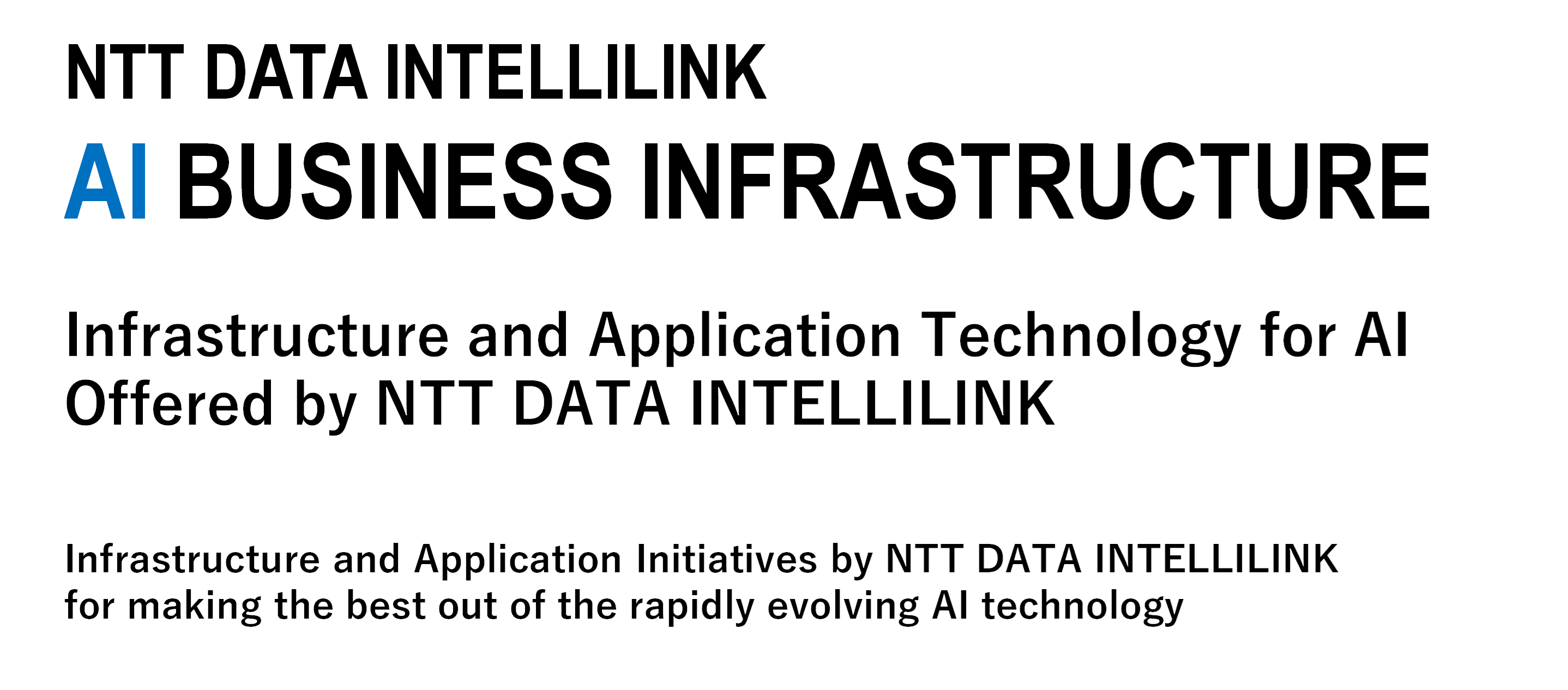 NTT  DATA INTELLILINK AI  BUSINESS INFRASTRUCTURE NTT DATA INTELLILINK's infrastructure technology for AI utilization How should the infrastructure and application for utilizing AI, which continues to evolve at a rapid pace, be developed?Here are the initiatives taken by NTT DATA INTELLILINK.